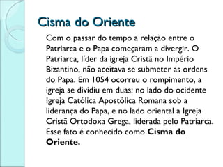 Cisma do Oriente
 Com o passar do tempo a relação entre o
 Patriarca e o Papa começaram a divergir. O
 Patriarca, líder da igreja Cristã no Império
 Bizantino, não aceitava se submeter as ordens
 do Papa. Em 1054 ocorreu o rompimento, a
 igreja se dividiu em duas: no lado do ocidente
 Igreja Católica Apostólica Romana sob a
 liderança do Papa, e no lado oriental a Igreja
 Cristã Ortodoxa Grega, liderada pelo Patriarca.
 Esse fato é conhecido como Cisma do
 Oriente.
 