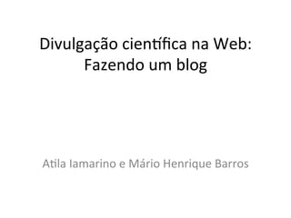 Divulgação	
  cien/ﬁca	
  na	
  Web:	
  
      Fazendo	
  um	
  blog	
  




A9la	
  Iamarino	
  e	
  Mário	
  Henrique	
  Barros	
  
 