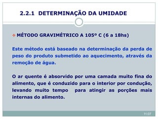 2.2.1 DETERMINAÇÃO DA UMIDADE
 MÉTODO GRAVIMÉTRICO A 105º C (6 a 18hs)
Este método está baseado na determinação da perda de
peso do produto submetido ao aquecimento, através da
remoção de água.
O ar quente é absorvido por uma camada muito fina do
alimento, que é conduzido para o interior por condução,
levando muito tempo para atingir as porções mais
internas do alimento.
11:07
 