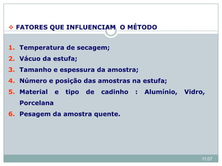  FATORES QUE INFLUENCIAM O MÉTODO
1. Temperatura de secagem;
2. Vácuo da estufa;
3. Tamanho e espessura da amostra;
4. Número e posição das amostras na estufa;
5. Material e tipo de cadinho : Alumínio, Vidro,
Porcelana
6. Pesagem da amostra quente.
11:07
 