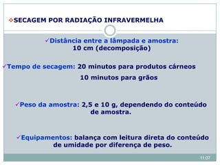 Distância entre a lâmpada e amostra:
10 cm (decomposição)
Tempo de secagem: 20 minutos para produtos cárneos
10 minutos para grãos
Peso da amostra: 2,5 e 10 g, dependendo do conteúdo
de amostra.
Equipamentos: balança com leitura direta do conteúdo
de umidade por diferença de peso.
SECAGEM POR RADIAÇÃO INFRAVERMELHA
11:07
 