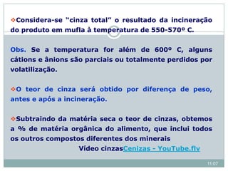 Considera-se “cinza total” o resultado da incineração
do produto em mufla à temperatura de 550-570º C.
Obs. Se a temperatura for além de 600º C, alguns
cátions e ânions são parciais ou totalmente perdidos por
volatilização.
O teor de cinza será obtido por diferença de peso,
antes e após a incineração.
Subtraindo da matéria seca o teor de cinzas, obtemos
a % de matéria orgânica do alimento, que inclui todos
os outros compostos diferentes dos minerais
Vídeo cinzasCenizas - YouTube.flv
11:07
 