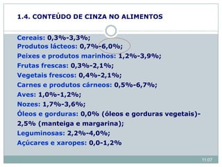 Cereais: 0,3%-3,3%;
Produtos lácteos: 0,7%-6,0%;
Peixes e produtos marinhos: 1,2%-3,9%;
Frutas frescas: 0,3%-2,1%;
Vegetais frescos: 0,4%-2,1%;
Carnes e produtos cárneos: 0,5%-6,7%;
Aves: 1,0%-1,2%;
Nozes: 1,7%-3,6%;
Óleos e gorduras: 0,0% (óleos e gorduras vegetais)-
2,5% (manteiga e margarina);
Leguminosas: 2,2%-4,0%;
Açúcares e xaropes: 0,0-1,2%
1.4. CONTEÚDO DE CINZA NO ALIMENTOS
11:07
 