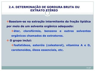 2.4. DETERMINAÇÃO DE GORDURA BRUTA OU
EXTRATO ETÉREO
Baseiam-se na extração intermitente da fração lipídica
por meio de um solvente orgânico adequado:
éter, clorofórmio, benzeno e outros solventes
orgânicos chamados de extratores.
 O grupo inclui:
fosfatídeos, esteróis (colesterol), vitamina A e D,
carotenoides, óleos essenciais, etc.
11:07
 