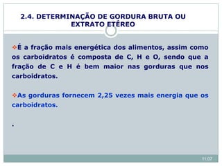 É a fração mais energética dos alimentos, assim como
os carboidratos é composta de C, H e O, sendo que a
fração de C e H é bem maior nas gorduras que nos
carboidratos.
As gorduras fornecem 2,25 vezes mais energia que os
carboidratos.
.
2.4. DETERMINAÇÃO DE GORDURA BRUTA OU
EXTRATO ETÉREO
11:07
 