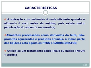  A extração com solventes é mais eficiente quando o
alimento é seco antes da análise, pois existe maior
penetração do solvente na amostra;
Alimentos processados como derivados do leite, pão,
produtos açucarados e produtos animais, a maior parte
dos lipídeos está ligado as PTNS e CARBOIDRATOS;
 Utiliza-se um tratamento ácido (HCl) ou básico (NaOH
+ alcóol)
CARACTERISTICAS
11:07
 