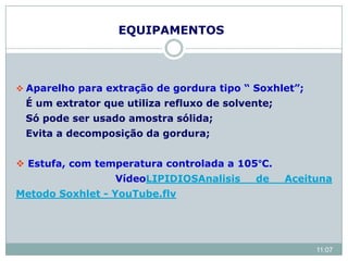 EQUIPAMENTOS
 Aparelho para extração de gordura tipo “ Soxhlet”;
É um extrator que utiliza refluxo de solvente;
Só pode ser usado amostra sólida;
Evita a decomposição da gordura;
 Estufa, com temperatura controlada a 105°C.
VídeoLIPIDIOSAnalisis de Aceituna
Metodo Soxhlet - YouTube.flv
11:07
 