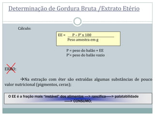 Determinação de Gordura Bruta /Extrato Etério
Cálculo:
EE = P – P’ x 100
Peso amostra em g
P = peso do balão + EE
P’= peso do balão vazio
ERRO:
Na extração com éter são extraídas algumas substâncias de pouco
valor nutricional (pigmentos, ceras);
O EE é a fração mais “instável” dos alimentos ----> rancifica------> palatabilidade
------> CONSUMO;
 