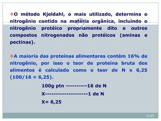 O método Kjeldahl, o mais utilizado, determina o
nitrogênio contido na matéria orgânica, incluindo o
nitrogênio protéico propriamente dito e outros
compostos nitrogenados não protéicos (aminas e
pectinas).
A maioria das proteínas alimentares contém 16% de
nitrogênio, por isso o teor de proteína bruta dos
alimentos é calculado como o teor de N x 6,25
(100/16 = 6,25).
100g ptn ----------16 de N
X--------------------1 de N
X= 6,25
11:07
 