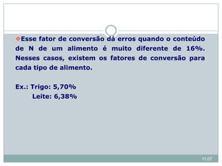 Esse fator de conversão dá erros quando o conteúdo
de N de um alimento é muito diferente de 16%.
Nesses casos, existem os fatores de conversão para
cada tipo de alimento.
Ex.: Trigo: 5,70%
Leite: 6,38%
11:07
 
