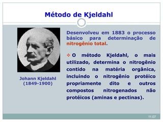 Johann Kjeldahl
(1849-1900)
Desenvolveu em 1883 o processo
básico para determinação de
nitrogênio total.
 O método Kjeldahl, o mais
utilizado, determina o nitrogênio
contido na matéria orgânica,
incluindo o nitrogênio protéico
propriamente dito e outros
compostos nitrogenados não
protéicos (aminas e pectinas).
Método de Kjeldahl
11:07
 
