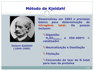 Johann Kjeldahl
(1849-1900)
Desenvolveu em 1883 o processo
básico para determinação de
nitrogênio total. Os passos
incluem:
Digestão:
H2SO4(conc.) a 350-400oC +
catalisador
Neutralização e Destilação
Titulação
Conversão do teor de N total
para teor de proteína
Método de Kjeldahl
11:07
 