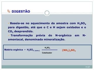  DIGESTÃO
Baseia-se no aquecimento da amostra com H2SO4
para digestão, até que o C e H sejam oxidados e o
CO2 desprendido.
 Transformação prévia do N-orgânico em N-
amoniacal, denominada mineralização.
Matéria orgânica + H2SO4 (conc.) --------------------
Catalisador
K2SO4
(NH4)2SO4
11:07
 