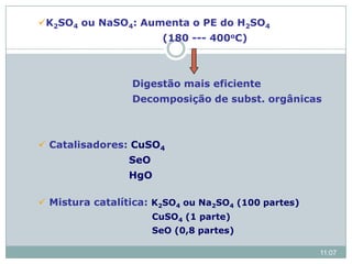 K2SO4 ou NaSO4: Aumenta o PE do H2SO4
(180 --- 400oC)
Digestão mais eficiente
Decomposição de subst. orgânicas
 Catalisadores: CuSO4
SeO
HgO
 Mistura catalítica: K2SO4 ou Na2SO4 (100 partes)
CuSO4 (1 parte)
SeO (0,8 partes)
11:07
 
