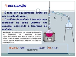 DESTILAÇÃO
(NH4)2SO4 + NaOH ------------------- Na2SO4 + NH3 + H2O
aquecimento
 É feita por aquecimento direto ou
por arraste de vapor;
 O sulfato de amônio é tratado com
hidróxido de sódio (NaOH), em
excesso, ocorrendo a liberação de
amônia;
11:07
Destilação é o processo de separação baseado
no fenômeno de equilíbrio líquido-
vapor de misturas. Em termos práticos, quando
temos duas ou mais substâncias formando uma
mistura líquida, a destilação pode ser um método
para separá-las.
 