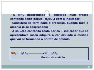  A NH3 desprendido é coletado num frasco
contendo ácido bórico (H3BO3) com o indicador;
Considera-se terminado o processo, quando toda a
amônia já se desprendeu;
A solução contendo ácido bórico + indicador que se
apresentava rósea adquire a cor azulada à medida
que vai se formando o borato de amônio
NH3 + H3BO3 NH4H2BO3
Borato de amônio
11:07
 