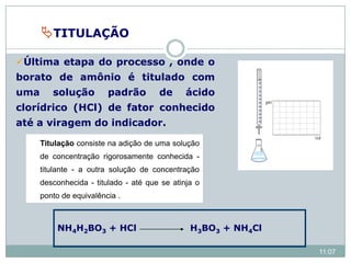 NH4H2BO3 + HCl H3BO3 + NH4Cl
TITULAÇÃO
Última etapa do processo , onde o
borato de amônio é titulado com
uma solução padrão de ácido
clorídrico (HCl) de fator conhecido
até a viragem do indicador.
11:07
Titulação consiste na adição de uma solução
de concentração rigorosamente conhecida -
titulante - a outra solução de concentração
desconhecida - titulado - até que se atinja o
ponto de equivalência .
 