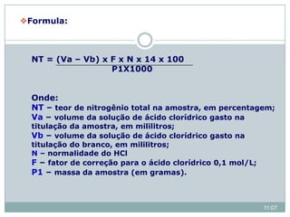 Formula:
NT = (Va – Vb) x F x N x 14 x 100
P1X1000
Onde:
NT – teor de nitrogênio total na amostra, em percentagem;
Va – volume da solução de ácido clorídrico gasto na
titulação da amostra, em mililitros;
Vb – volume da solução de ácido clorídrico gasto na
titulação do branco, em mililitros;
N – normalidade do HCl
F – fator de correção para o ácido clorídrico 0,1 mol/L;
P1 – massa da amostra (em gramas).
11:07
 