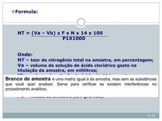 Formula:
NT = (Va – Vb) x F x N x 14 x 100
P1X1000
Onde:
NT – teor de nitrogênio total na amostra, em percentagem;
Va – volume da solução de ácido clorídrico gasto na
titulação da amostra, em mililitros;
Vb – volume da solução de ácido clorídrico gasto na
titulação do branco, em mililitros;
N – normalidade do HCl
F – fator de correção para o ácido clorídrico 0,1 mol/L;
P1 – massa da amostra (em gramas).
11:13
Branco de amostra é uma matriz igual à da amostra, mas sem as substâncias
que você quer analisar. Serve para verificar se existem interferências no
procedimento analítico.
 