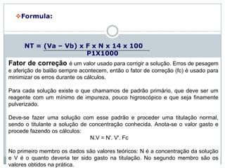 Formula:
NT = (Va – Vb) x F x N x 14 x 100
P1X1000
Onde:
NT – teor de nitrogênio total na amostra, em percentagem;
Va – volume da solução de ácido clorídrico gasto na
titulação da amostra, em mililitros;
Vb – volume da solução de ácido clorídrico gasto na
titulação do branco, em mililitros;
N – normalidade do HCl
F – fator de correção para o ácido clorídrico 0,1 mol/L;
P1 – massa da amostra (em gramas).
11:13
Branco de amostra é uma matriz igual à da amostra, mas sem as substâncias
que você quer analisar. Serve para verificar se existem interferências no
procedimento analítico.
Fator de correção é um valor usado para corrigir a solução. Erros de pesagem
e aferição de balão sempre acontecem, então o fator de correção (fc) é usado para
minimizar os erros durante os cálculos.
Para cada solução existe o que chamamos de padrão primário, que deve ser um
reagente com um mínimo de impureza, pouco higroscópico e que seja finamente
pulverizado.
Deve-se fazer uma solução com esse padrão e proceder uma titulação normal,
sendo o titulante a solução de concentração conhecida. Anota-se o valor gasto e
procede fazendo os cálculos:
N.V = N'. V'. Fc
No primeiro membro os dados são valores teóricos: N é a concentração da solução
e V é o quanto deveria ter sido gasto na titulação. No segundo membro são os
valores obtidos na prática.
 