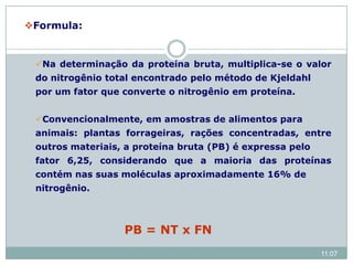 Formula:
Na determinação da proteína bruta, multiplica-se o valor
do nitrogênio total encontrado pelo método de Kjeldahl
por um fator que converte o nitrogênio em proteína.
Convencionalmente, em amostras de alimentos para
animais: plantas forrageiras, rações concentradas, entre
outros materiais, a proteína bruta (PB) é expressa pelo
fator 6,25, considerando que a maioria das proteínas
contém nas suas moléculas aproximadamente 16% de
nitrogênio.
PB = NT x FN
11:07
 