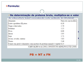 Formula:
Na determinação da proteína bruta, multiplica-se o valor
do nitrogênio total encontrado pelo método de Kjeldahl
por um fator que converte o nitrogênio em proteína.
Convencionalmente, em amostras de alimentos para
animais: plantas forrageiras, rações concentradas, entre
outros materiais, a proteína bruta (PB) é expressa pelo
fator 6,25, considerando que a maioria das proteínas
contém nas suas moléculas aproximadamente 16% de
nitrogênio.
PB = NT x FN
11:15
 