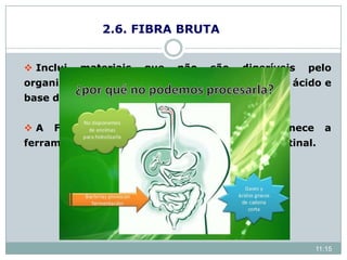 2.6. FIBRA BRUTA
 Inclui materiais que não são digeríveis pelo
organismo humano e animal e são insolúveis em ácido e
base diluídos em certas condições.
 A FB não tem valor nutritivo, mas fornece a
ferramenta necessária para o peristaltismo intestinal.
11:15
 