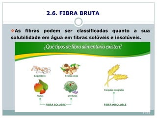 2.6. FIBRA BRUTA
As fibras podem ser classificadas quanto a sua
solubilidade em água em fibras solúveis e insolúveis.
solúvel: pectinas, betaglicanas, gomas, mucilagens
e algumas hemiceluloses.
Insolúveis: lignina, pectinas insolúveis, celulose e
hemiceluloses.
11:18
 