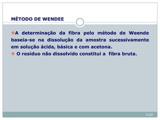 MÉTODO DE WENDEE
A determinação da fibra pelo método de Weende
baseia-se na dissolução da amostra sucessivamente
em solução ácida, básica e com acetona.
 O resíduo não dissolvido constitui a fibra bruta.
11:07
 