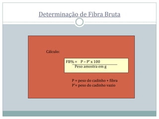 Determinação de Fibra Bruta
Cálculo:
FB% = P – P’ x 100
Peso amostra em g
P = peso do cadinho + fibra
P’= peso do cadinho vazio
 