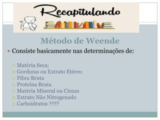 Método de Weende
 Consiste basicamente nas determinações de:
 Matéria Seca;
 Gorduras ou Extrato Etéreo
 Fibra Bruta
 Proteína Bruta
 Matéria Mineral ou Cinzas
 Extrato Não Nitrogenado
 Carboidratos ????
 