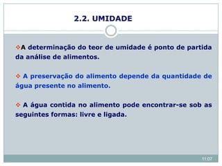 2.2. UMIDADE
A determinação do teor de umidade é ponto de partida
da análise de alimentos.
 A preservação do alimento depende da quantidade de
água presente no alimento.
 A água contida no alimento pode encontrar-se sob as
seguintes formas: livre e ligada.
11:07
 