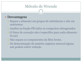 Método de Weende
 Desvantagens
 Separa o alimento em grupos de substâncias e não em
nutrientes;
 Analisa na fração PB todos os compostos nitrogenados
 O Fator de correção não é especifico para cada alimento
(6,25);
 Não separa os componentes da fibra bruta;
 Na determinação da matéria orgânica mineral alguns
sais podem sofrer redução
 