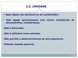2.2. UMIDADE
 Água ligada (de estrutura ou de constituição)
- Está ligada quimicamente com outras substâncias do
alimento(Ptns, carboidratos);
-Não é eliminada;
-Não é utilizável como solvente;
-Não permite o desenvolvimento de microrganismo;
-Retarda reações químicas.
11:07
 