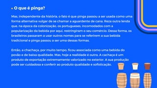 O que é pinga?
Mas, independente da história, o fato é que pinga passou a ser usada como uma
forma alternativa vulgar de se chamar a aguardente de cana. Reza outra lenda
que, na época da colonização, os portugueses, incomodados com a
popularização da bebida por aqui, restringiram o seu comércio. Dessa forma, os
brasileiros passaram a usar outros nomes para se referirem a sua bebida
tradicional e pinga passou a ser uma dessas formas.
Então, a chachaça, por muito tempo, ficou associada como uma bebida do
povão e de baixa qualidade. Mas, hoje a realidade é outra. A cachaça é um
produto de exportação extremamente valorizado no exterior. A sua produção
pode ser cuidadosa e conferir ao produto qualidade e sofisticação.
 