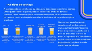 Os tipos de cachaça
A cachaça pode ser envelhecida ou não e, uma das coisas que confere a cachaça
uma riqueza enorme é que ela pode ser envelhecida em barris de várias
madeiras. Dessa forma ela ganha uma variedade enorme de tipos de sabores.
No caso das misturas, elas podem receber acréscimo de vários produtos típicos
brasileiros.
São comuns as cachaças com
rapadura, mel, jambu, canela e
muitos outros ingredientes entre
frutas e especiarias. A cachaça é a
base do drink mais famosos do
Brasil, a caipirinha, mas também de
muitos outros, entre eles, o lendário
Rabo de Galo. Também é usada
como base para licores.
 
