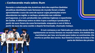 Conhecendo mais sobre: Rum
Durante a colonização das Américas dois dos espíritos (bebidas
alcoólicas destiladas) mais famosos do mundo foram criados
aproveitando o suco da cana de açúcar cujas plantações eram
abundantes na região: a cachaça, produzida nas colônias
portuguesas, e o rum, produzido nas colônias inglesas e espanholas
do Caribe. A diferença entre os dois é que a cachaça é produzida a
partir do suco fresco da cana fermentado, enquanto o rum é feito a
partir do suco da cana cozido e depois fermentado, chamado melaço.
O rum começou a ser fabricado por volta do século XVII e
rapidamente se tornou famoso no mundo inteiro. Era bebida dos
marinheiros, por isso, era levado para todos os continentes. Ele
enchia os porões dos navios. Sua história é cheia de lendas e faz
parte do folclore dos piratas.
 