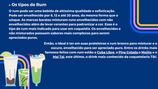 Os tipos de Rum
O rum pode ser uma bebida de altíssima qualidade e sofisticação.
Pode ser envelhecido por 8, 12 e até 20 anos, da mesma forma que o
uísque. As marcas baratas misturam runs envelhecidos com não
envelhecidos além de levar corantes para padronizar a cor. Esse é o
tipo de rum mais indicado para usar em coquetéis. Os envelhecidos e
não misturados possuem sabores mais complexos para serem
apreciados puros.
Então, o ideal é ter em suas prateleiras o rum branco para misturar e o
escuro, envelhecido para ser apreciado puro. Entre os drinks mais
famosos feitos com rum estão o Cuba Libre, a Pina Colada,o Mojito e o
Mai Tai, este último, o drink mais conhecido da coquetelaria Tiki.
 