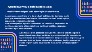 Quem inventou a bebida destilada?
Processo teve origem com a invenção do alambique.
Ao começar a dominar a arte de produzir bebidas, não demorou muito
para que o ser humano descobrisse como torna-las mais fortes e puras,
capazes de resistirem ao tempo.
Com esse objetivo, algumas passaram a ser destiladas. O processo de
destilação aumenta o teor alcóolico e purifica a bebida ao separar o
álcool da água e dos resíduos.
A destilação é um processo físico/químico onde a bebida original é
aquecida até que a água e o álcool entrem em ebulição tornando-se
vapor. É nesse momento que acontece a separação das impurezas, pois
apenas a água e o álcool são transformados em líquido novamente,
dando origem a uma nova bebida, mais pura e com teor alcóolico
elevado.
 