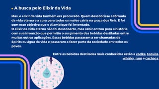 A busca pelo Elixir da Vida
Mas, o elixir da vida também era procurado. Quem descobrisse a fórmula
da vida eterna e a cura para todos os males cairia na graça dos Reis. E foi
com esse objetivo que o Alambique foi inventado.
O elixir da vida eterna não foi descoberto, mas Jabir entrou para a história
com sua invenção que permitiu o surgimento das bebidas destiladas entre
muitas outras aplicações. Essas bebidas passaram a ser chamadas de
Spirits ou água da vida e passaram a fazer parte da sociedade em todos os
povos.
Entre as bebidas destiladas mais conhecidas estão a vodka, tequila,
whisky, rum e cachaça.
 