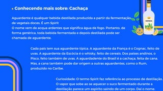 Conhecendo mais sobre: Cachaça
Curiosidade: O termo Spirit faz referência ao processo de destilação.
O vapor que sobe ao se aquecer o suco fermentado durante a
destilação parece um espírito saindo de um corpo. Daí o nome.
Aguardente é qualquer bebida destilada produzida a partir da fermentação
de vegetais doces. É um Spirit
O nome vem de acqua ardentes que significa água de fogo. Portanto, de
forma genérica, toda bebida fermentada e depois destilada pode ser
chamada de aguardente.
Cada país tem sua aguardente típica. A aguardente da França é o Cognac, feito de
uvas. A aguardente da Escócia é o whisky, feito de cereais. Dos países andinos, o
Pisco, feito também de uvas. A aguardadente do Brasil é a cachaça, feita de cana.
Mas, a cana também pode dar origem a outras aguardentes, como o Rum,
produzido no Caribe.
 
