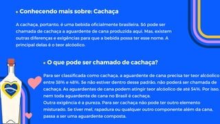 Conhecendo mais sobre: Cachaça
Para ser classificada como cachaça, a aguardente de cana precisa ter teor alcóolico
entre 38% e 48%. Se não estiver dentro desse padrão, não poderá ser chamada de
cachaça. As aguardentes de cana podem atingir teor alcóolico de até 54%. Por isso,
nem toda aguardente de cana no Brasil é cachaça.
Outra exigência é a pureza. Para ser cachaça não pode ter outro elemento
misturado. Se tiver mel, rapadura ou qualquer outro componente além da cana,
passa a ser uma aguardente composta.
A cachaça, portanto, é uma bebida oficialmente brasileira. Só pode ser
chamada de cachaça a aguardente de cana produzida aqui. Mas, existem
outras diferenças e exigências para que a bebida possa ter esse nome. A
principal delas é o teor alcóolico.
O que pode ser chamado de cachaça?
 
