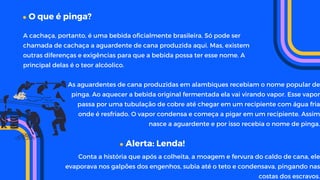 O que é pinga?
As aguardentes de cana produzidas em alambiques recebiam o nome popular de
pinga. Ao aquecer a bebida original fermentada ela vai virando vapor. Esse vapor
passa por uma tubulação de cobre até chegar em um recipiente com água fria
onde é resfriado. O vapor condensa e começa a pigar em um recipiente. Assim
nasce a aguardente e por isso recebia o nome de pinga.
A cachaça, portanto, é uma bebida oficialmente brasileira. Só pode ser
chamada de cachaça a aguardente de cana produzida aqui. Mas, existem
outras diferenças e exigências para que a bebida possa ter esse nome. A
principal delas é o teor alcóolico.
Alerta: Lenda!
Conta a história que após a colheita, a moagem e fervura do caldo de cana, ele
evaporava nos galpões dos engenhos, subia até o teto e condensava, pingando nas
costas dos escravos.
 