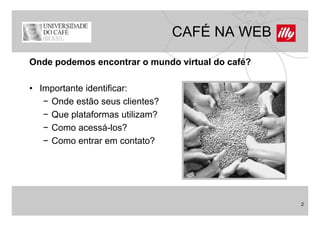CAFÉ NA WEB
Onde podemos encontrar o mundo virtual do café?

• Importante identificar:
   − Onde estão seus clientes?
   − Que plataformas utilizam?
   − Como acessá-los?
   −CComo entrar em contato?
              t           t t ?




                                                  2
 