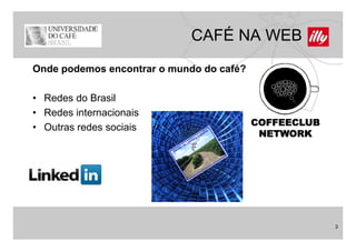 CAFÉ NA WEB
Onde podemos encontrar o mundo do café?

• Redes do Brasil
• Redes internacionais
                                          COFFEECLUB
• Outras redes sociais
                                           NETWORK




                                                       3
 