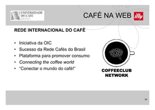 CAFÉ NA WEB
REDE INTERNACIONAL DO CAFÉ

•   Iniciativa da OIC
•   Sucesso da Rede Cafés do Brasil
•   Plataforma para promover consumo
•   Connecting the coffee world
•   “Conectar o mundo d café!”
    “C       t        d do fé!”        COFFEECLUB
                                        NETWORK




                                                    34
 