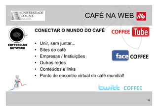 CAFÉ NA WEB
             CONECTAR O MUNDO DO CAFÉ               COFFEE

COFFEECLUB   •   Unir,
                 Unir sem juntar
                           juntar...
 NETWORK
             •   Sites do café
             •   Empresas / Instiuições                       COFFEE
             •   Outras redes
             •   Conteúdos links
                 C t úd e li k
             •   Ponto de encontro virtual do café mundial!

                                                          COFFEE
                                                                   35
 