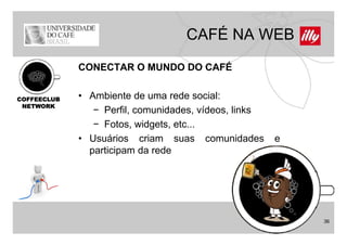CAFÉ NA WEB
             CONECTAR O MUNDO DO CAFÉ


COFFEECLUB   • Ambiente de uma rede social:
 NETWORK
                − Perfil, comunidades, vídeos, links
                − Fotos widgets etc
                  Fotos, widgets, etc...
             • Usuários criam suas comunidades         e
               participam da rede




                                                           36
 