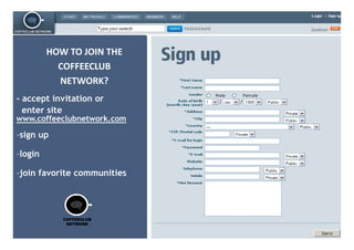 HOW TO JOIN THE
           COFFEECLUB
           NETWORK?
- accept i it ti or
        t invitation
  enter site
www.coffeeclubnetwork.com

-sign up

-login
 login

-join favorite communities




            COFFEECLUB
             NETWORK
 