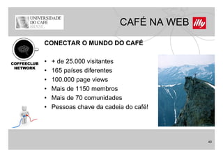 CAFÉ NA WEB
             CONECTAR O MUNDO DO CAFÉ


COFFEECLUB   •   + de 25 000 visitantes
                      25.000
 NETWORK
             •   165 países diferentes
             •   100.000
                 100 000 page views
             •   Mais de 1150 membros
             •   Mais de
                 M i d 70 comunidades
                                    id d
             •   Pessoas chave da cadeia do café!




                                                     40
 